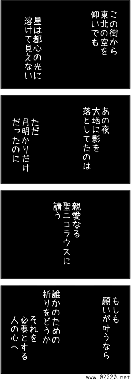 この街から東北の空を仰いでも星は都心の光に溶けて見えない。あの夜大地に影を落としてたのは、ただ月明かりだけだったのに。親愛なる聖ニコラウスに請う。もしも願いが叶うなら誰かのための祈りをどうか　それを必要とする人の心へ。