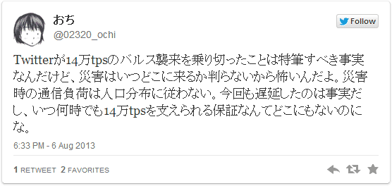 Twitterが14万tpsのバルス襲来を乗り切ったことは特筆すべき事実なんだけど、災害はいつどこに来るか判らないから怖いんだよ。災害時の通信負荷は人口分布に従わない。今回も遅延したのは事実だし、いつ何時でも14万tpsを支えられる保証なんてどこにもないのにな。